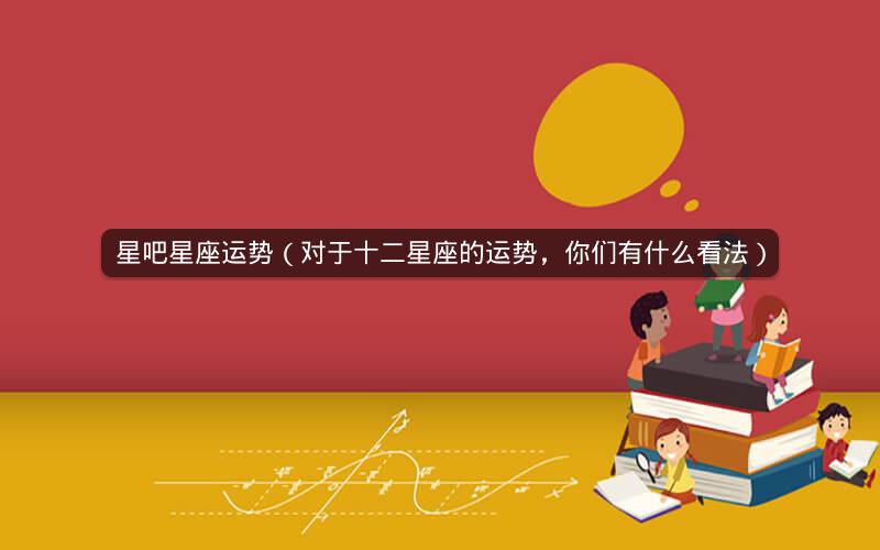 星吧星座运势(对于十二星座的运势,你们有什么看法)