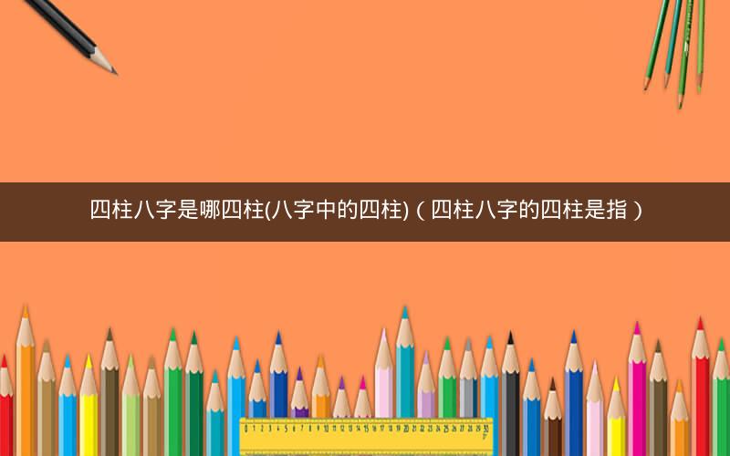 四柱八字是哪四柱(八字中的四柱)(四柱八字的四柱是指)