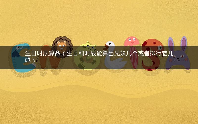 生日时辰算命(生日和时辰能算出兄妹几个或者排行老几吗)