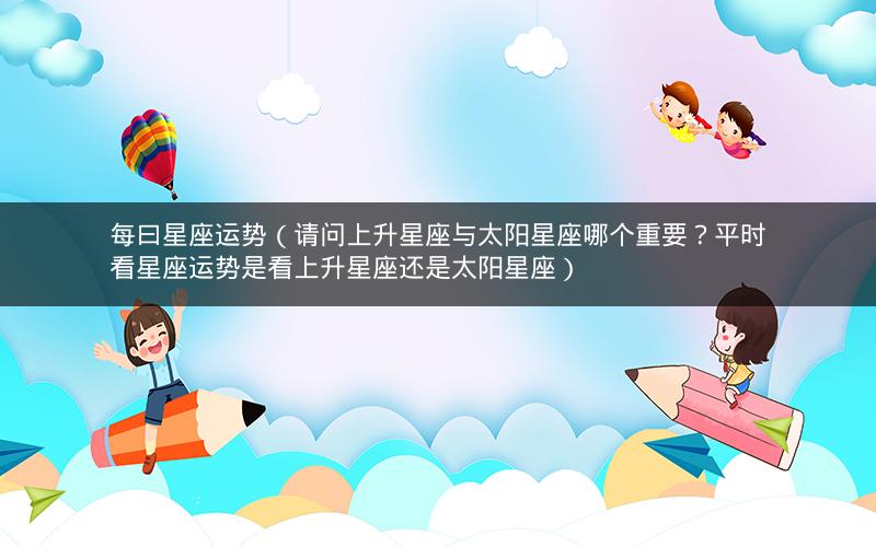 每曰星座运势(请问上升星座与太阳星座哪个重要?平时看星座运势是看上升星座还是太阳星座)