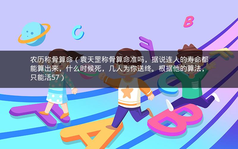 农历称骨算命(袁天罡称骨算命准吗,据说连人的寿命都能算出来,什么时候死,几人为你送终。根据他的算法,只能活57)