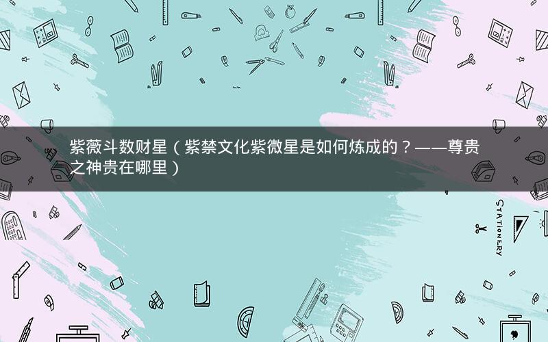 紫薇斗数财星(紫禁文化紫微星是如何炼成的?——尊贵之神贵在哪里) 紫薇斗数财星(紫禁文化紫微星是如何炼成的?——尊贵之神贵在哪里)
