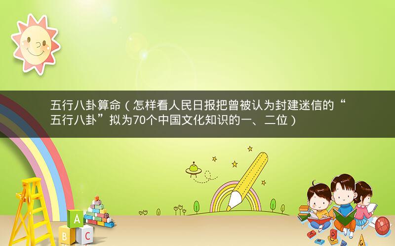 五行八卦算命（怎样看人民日报把曾被认为封建迷信的“五行八卦”拟为70个中国文化知识的一、二位）