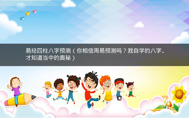 易经四柱八字预测(你相信周易预测吗?我自学的八字,才知道当中的奥秘)