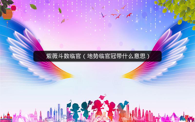 紫薇斗数临官(地势临官冠带什么意思) 紫薇斗数临官(地势临官冠带什么意思)