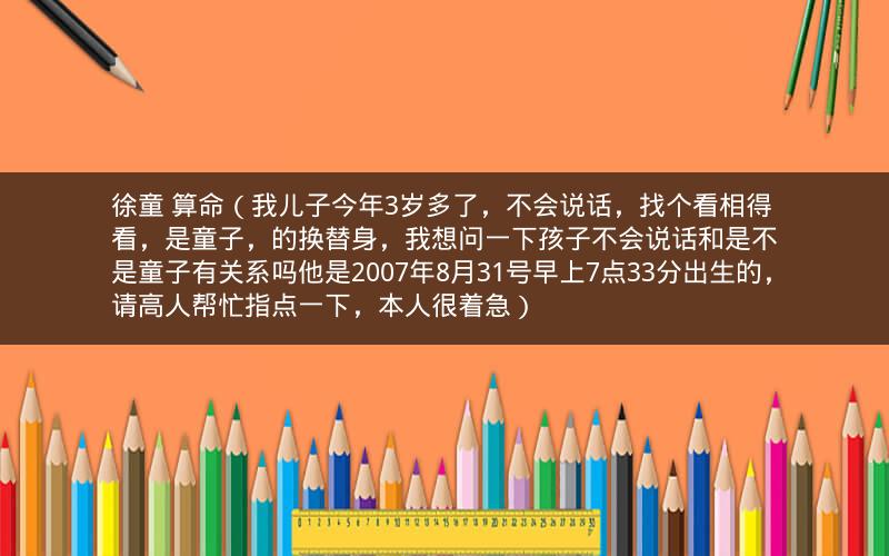 徐童 算命（我儿子今年3岁多了，不会说话，找个看相得看，是童子，的换替身，我想问一下孩子不会说话和是不是童子有关系吗他是2007年8月31号早上7点33分出生的，请高人帮忙指点一下，本人很着急）