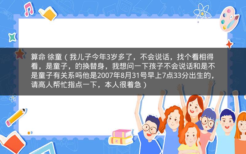 算命 徐童（我儿子今年3岁多了，不会说话，找个看相得看，是童子，的换替身，我想问一下孩子不会说话和是不是童子有关系吗他是2007年8月31号早上7点33分出生的，请高人帮忙指点一下，本人很着急）