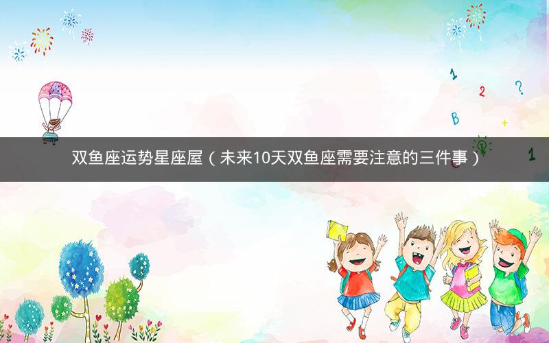 双鱼座运势星座屋（未来10天双鱼座需要注意的三件事）