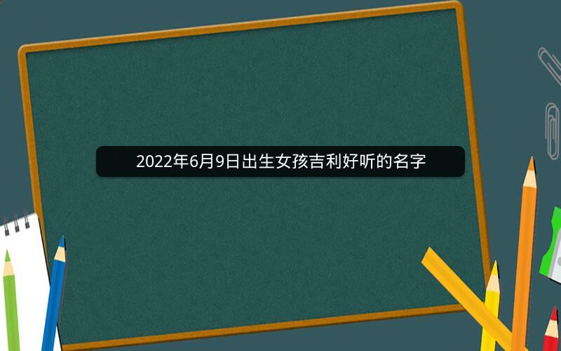 2022年6月9日出生女孩吉利好听的名字 2022年6月9日出生女孩吉利好听的名字