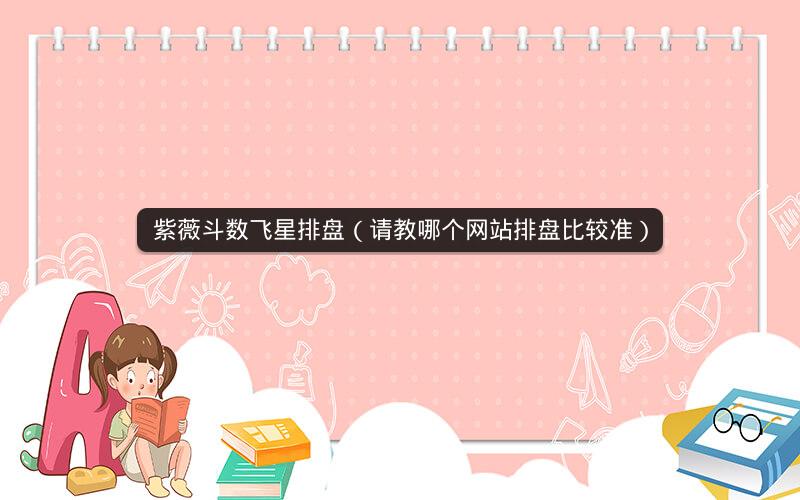 紫薇斗数飞星排盘(请教哪个网站排盘比较准) 紫薇斗数飞星排盘(请教哪个网站排盘比较准)