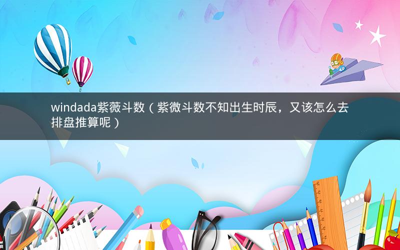 windada紫薇斗数(紫微斗数不知出生时辰,又该怎么去排盘推算呢) windada紫薇斗数(紫微斗数不知出生时辰,又该怎么去排盘推算呢)