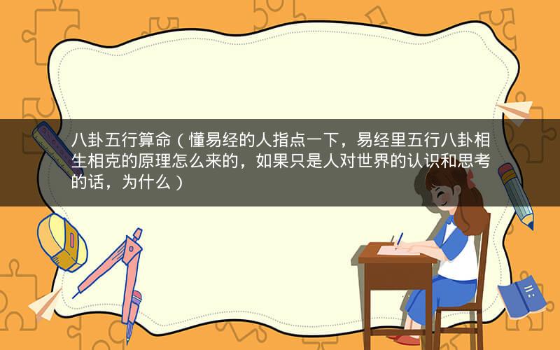 八卦五行算命（懂易经的人指点一下，易经里五行八卦相生相克的原理怎么来的，如果只是人对世界的认识和思考的话，为什么）