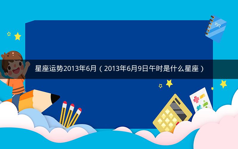 星座运势2013年6月(2013年6月9日午时是什么星座)