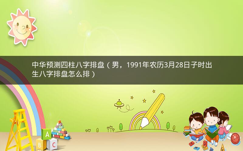 中华预测四柱八字排盘(男,1991年农历3月28日子时出生八字排盘怎么排)