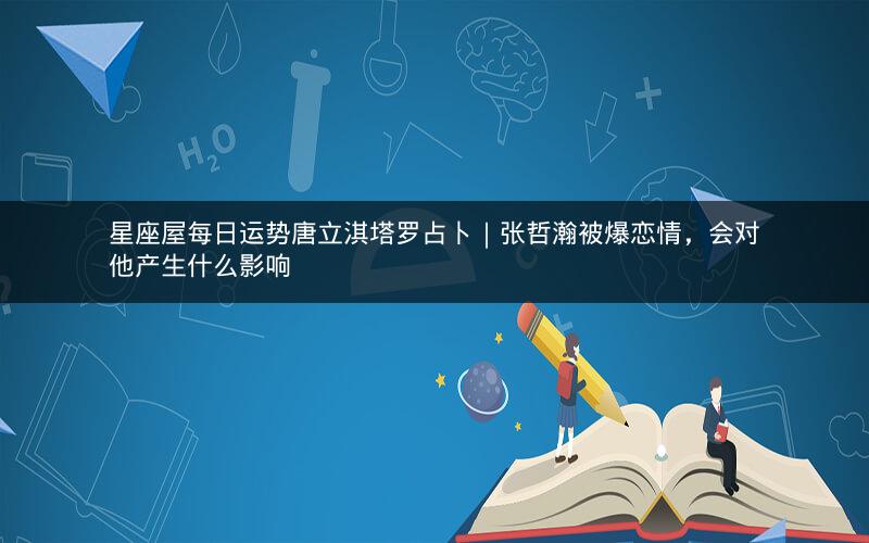 星座屋每日运势唐立淇塔罗占卜|张哲瀚被爆恋情,会对他产生什么影响