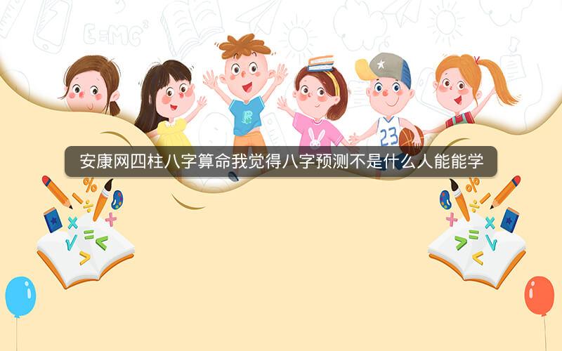安康网四柱八字算命我觉得八字预测不是什么人能能学
