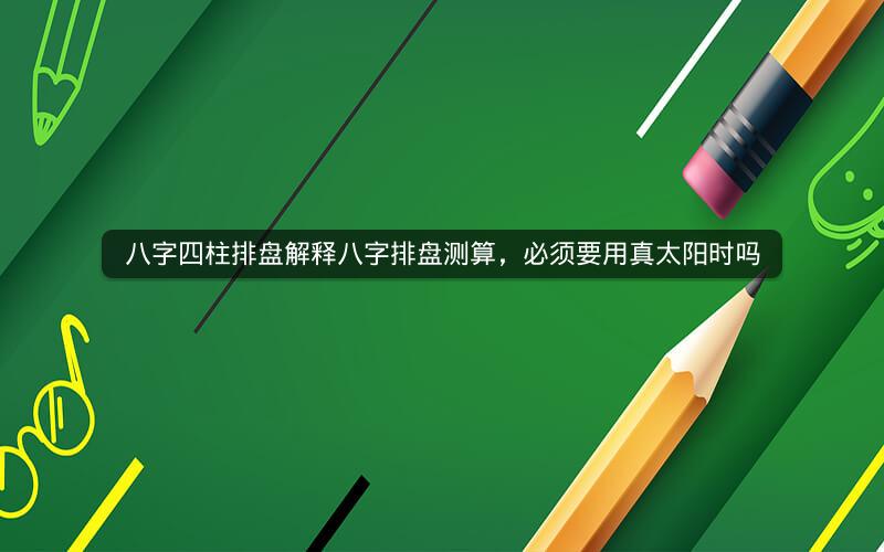 八字四柱排盘解释八字排盘测算，必须要用真太阳时吗