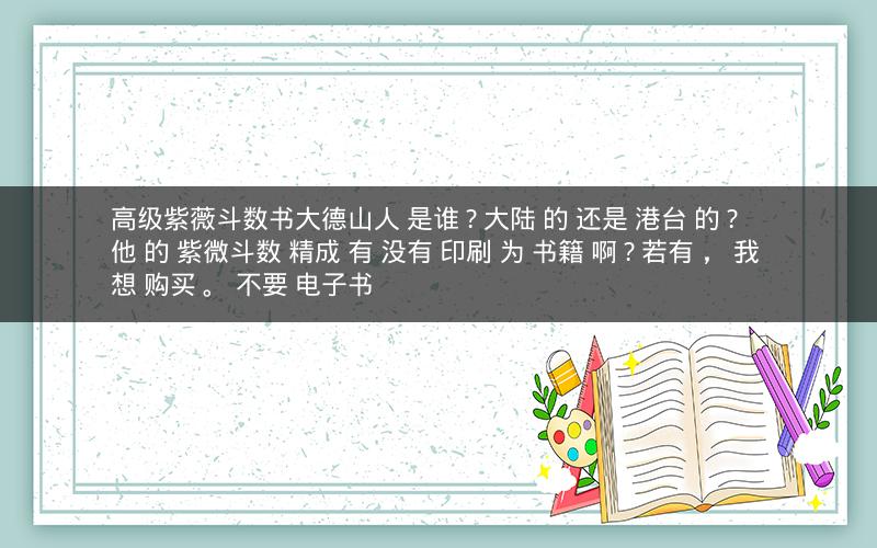 高级紫薇斗数书大德山人 是谁 ? 大陆 的 还是 港台 的 ? 他 的 紫微斗数 精成 有 没有 印刷 为 书籍 啊 ? 若有 , 我 想 购买 。 不要 电子书 高级紫薇斗数书大德山人 是谁 ? 大陆 的 还是 港台 的 ? 他 的 紫微斗数 精成 有 没有 印刷 为 书籍 啊 ? 若有 , 我 想 购买 。 不要 电子书