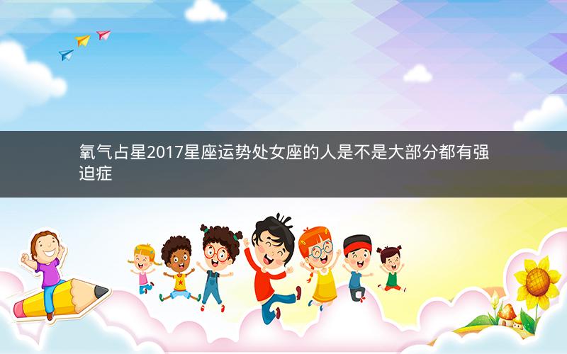 氧气占星2017星座运势处女座的人是不是大部分都有强迫症