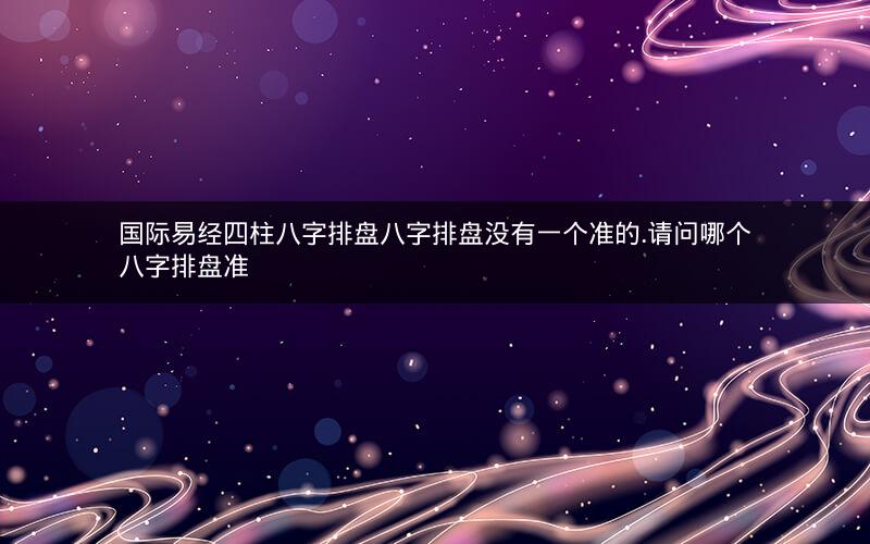 国际易经四柱八字排盘八字排盘没有一个准的.请问哪个八字排盘准