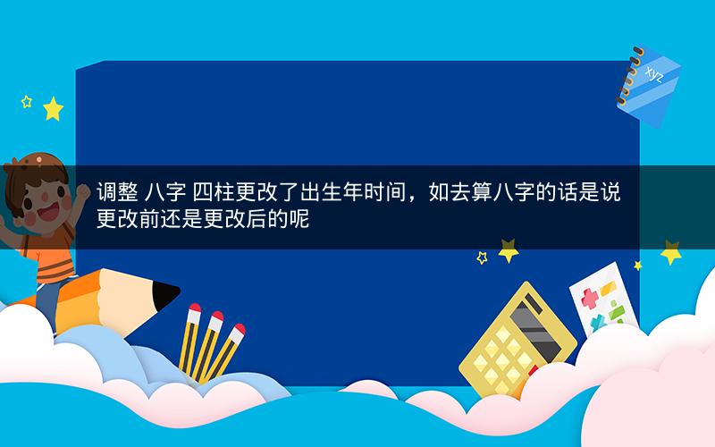 调整 八字 四柱更改了出生年时间，如去算八字的话是说更改前还是更改后的呢