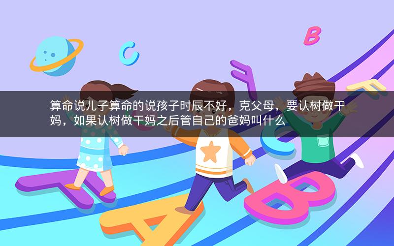 算命说儿子算命的说孩子时辰不好，克父母，要认树做干妈，如果认树做干妈之后管自己的爸妈叫什么