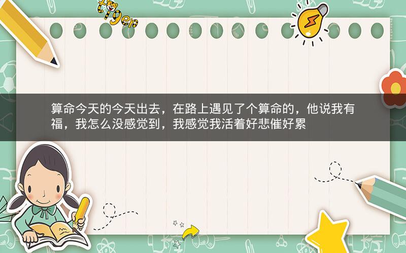 算命今天的今天出去，在路上遇见了个算命的，他说我有福，我怎么没感觉到，我感觉我活着好悲催好累