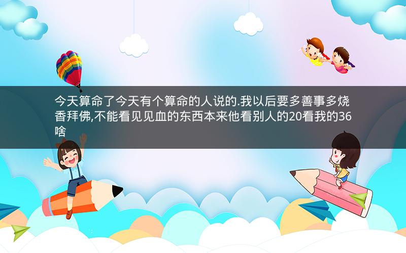 今天算命了今天有个算命的人说的.我以后要多善事多烧香拜佛,不能看见见血的东西本来他看别人的20看我的36啥