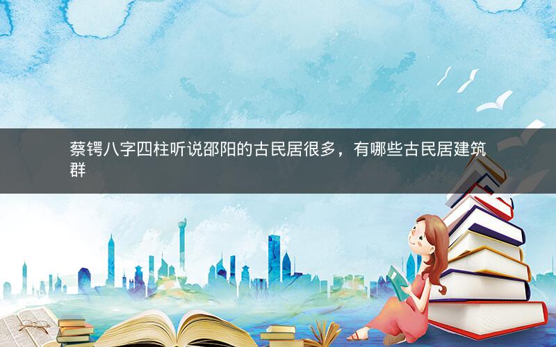 蔡锷八字四柱听说邵阳的古民居很多，有哪些古民居建筑群