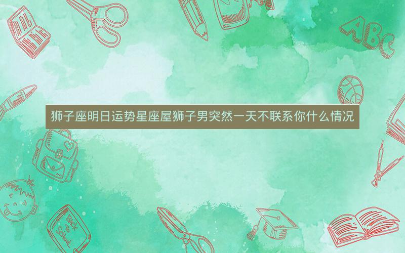 狮子座明日运势星座屋狮子男突然一天不联系你什么情况
