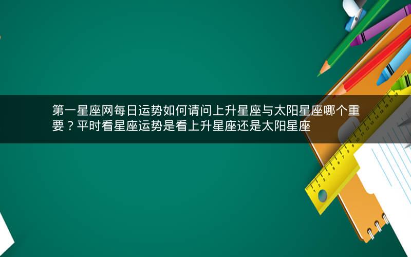 第一星座网每日运势如何请问上升星座与太阳星座哪个重要?平时看星座运势是看上升星座还是太阳星座