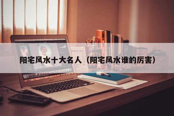 阳宅风水十大名人(阳宅风水谁的厉害)