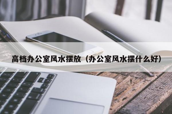 高档办公室风水摆放(办公室风水摆什么好)