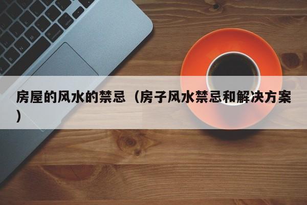 房屋的风水的禁忌（房子风水禁忌和解决方案）
