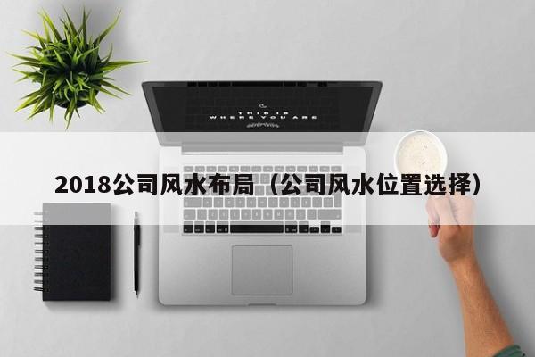 2018公司风水布局(公司风水位置选择)