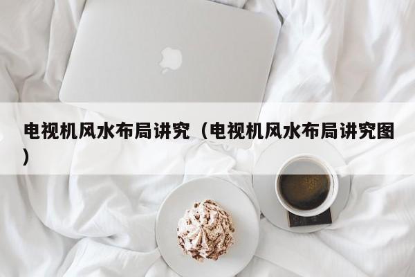 电视机风水布局讲究(电视机风水布局讲究图)