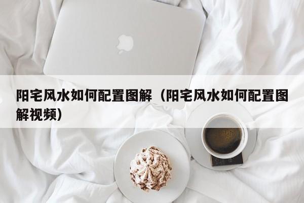 阳宅风水如何配置图解(阳宅风水如何配置图解视频)
