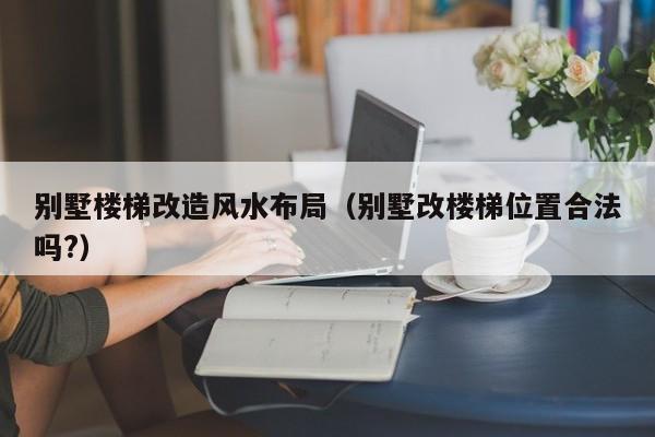 别墅楼梯改造风水布局(别墅改楼梯位置合法吗?)