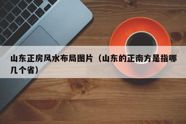 山东正房风水布局图片(山东的正南方是指哪几个省)