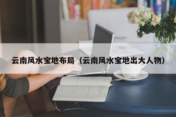云南风水宝地布局(云南风水宝地出大人物)