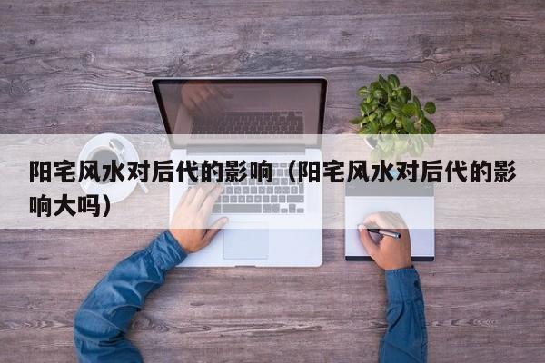 阳宅风水对后代的影响(阳宅风水对后代的影响大吗)