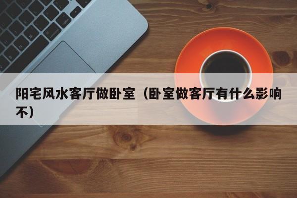 阳宅风水客厅做卧室(卧室做客厅有什么影响不)