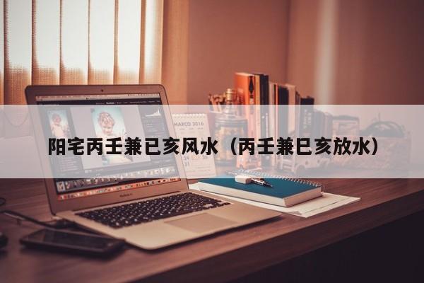 阳宅丙壬兼已亥风水（丙壬兼巳亥放水）