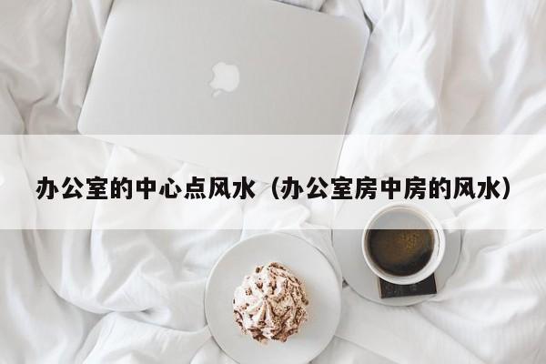 办公室的中心点风水(办公室房中房的风水)