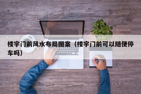 楼宇门前风水布局图案(楼宇门前可以随便停车吗)