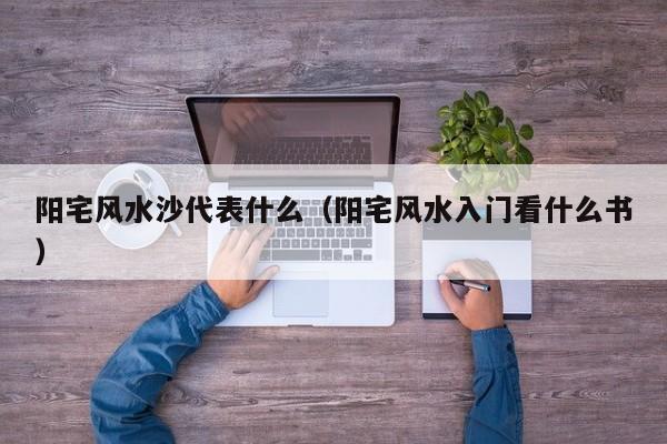 阳宅风水沙代表什么(阳宅风水入门看什么书)
