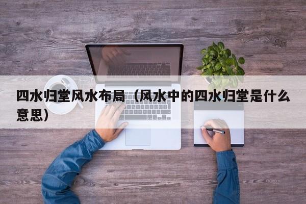 四水归堂风水布局(风水中的四水归堂是什么意思)