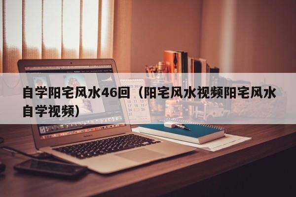 自学阳宅风水46回(阳宅风水视频阳宅风水自学视频)