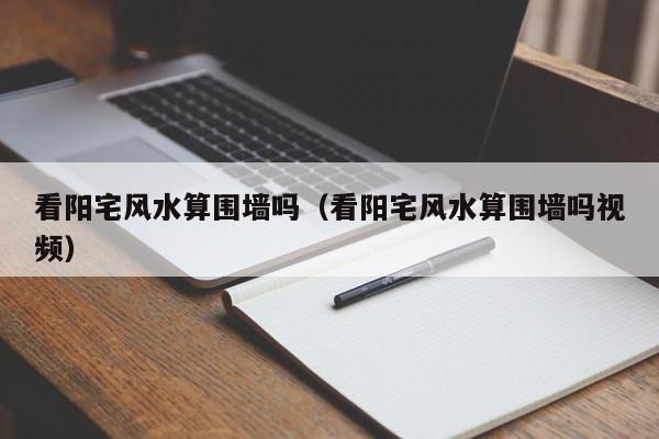 看阳宅风水算围墙吗(看阳宅风水算围墙吗视频)