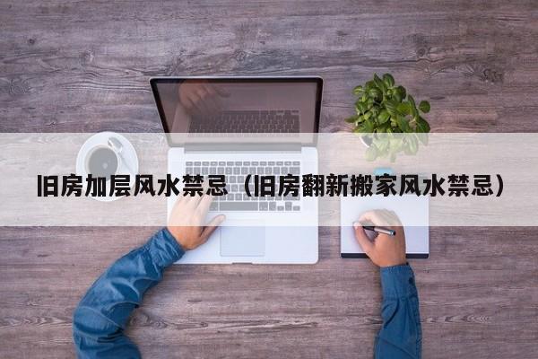 旧房加层风水禁忌(旧房翻新搬家风水禁忌)